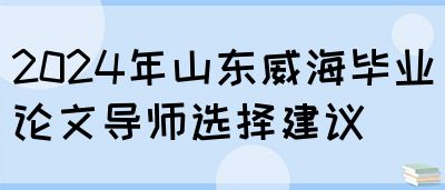 2024年山东威海毕业论文导师选择建议